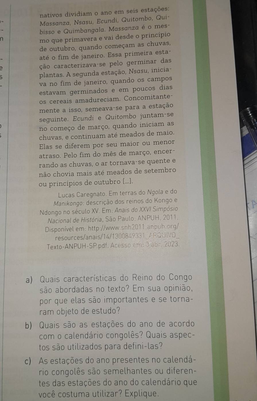 nativos dividiam o ano em seis estações:
Massanza, Nsasu, Ecundi, Quitombo, Qui-
bisso e Quimbangala. Massanza é o mes-
mo que primavera e vai desde o princípio
de outubro, quando começam as chuvas,
até o fim de janeiro. Essa primeira esta-
ção caracterizava-se pelo germinar das
plantas. A segunda estação, Nsasu, inicia-
va no fim de janeiro, quando os campos
estavam germinados e em poucos dias
os cereais amadureciam. Concomitante-
mente a isso, semeava-se para a estação
seguinte. Ecundi e Quitombo juntam-se
no começo de março, quando iniciam as
chuvas, e continuam até meados de maio.
Elas se diferem por seu maior ou menor
atraso. Pelo fim do mês de março, encer-
rando as chuvas, o ar tornava-se quente e
não chovia mais até meados de setembro
ou princípios de outubro [...].
Lucas Caregnato. Em terras do Ngola e do
Manikongo: descrição dos reinos do Kongo e
Ndongo no século XV. Em: Anais do XXVI Simpósio
Nacional de História, São Paulo: ANPUH, 2011.
Disponível em: http://www.snh2011.anpuh.org/
resources/anais/14/1300849331_ARQUIVO
Texto-ANPUH-SP.pdf. Acesso em: 3 abr. 2023.
a) Quais características do Reino do Congo
são abordadas no texto? Em sua opinião,
por que elas são importantes e se torna-
ram objeto de estudo?
b) Quais são as estações do ano de acordo
com o calendário congolês? Quais aspec-
tos são utilizados para defini-las?
c) As estações do ano presentes no calendá-
rio congolês são semelhantes ou diferen-
tes das estações do ano do calendário que
você costuma utilizar? Explique.