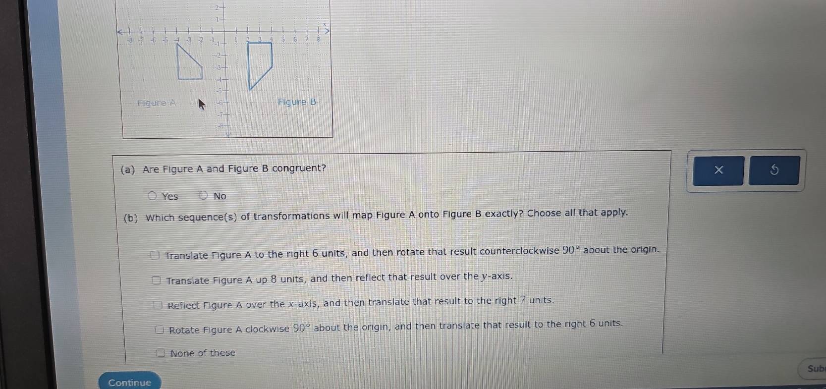 Are Figure A and Figure B congruent?
Yes No
(b) Which sequence(s) of transformations will map Figure A onto Figure B exactly? Choose all that apply.
Translate Figure A to the right 6 units, and then rotate that result counterclockwise 90° about the origin.
Translate Figure A up 8 units, and then reflect that result over the y-axis.
Reflect Figure A over the x-axis, and then translate that result to the right 7 units.
Rotate Figure A clockwise 90° about the origin, and then translate that result to the right 6 units.
None of these
Sub
Continue