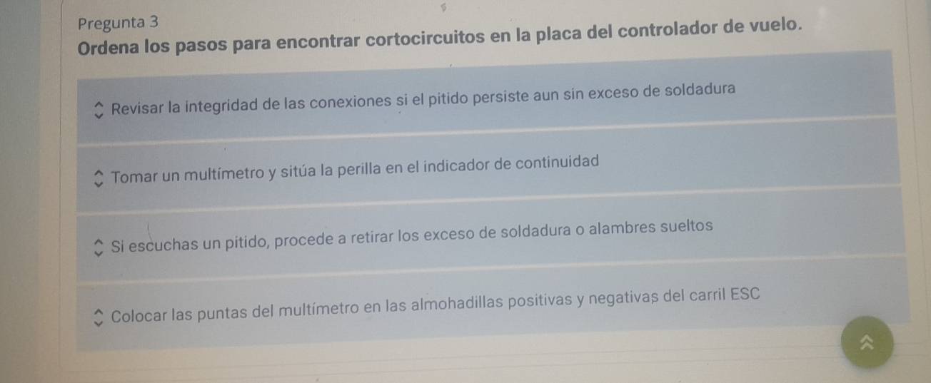 Pregunta 3 
Ordena los pasos para encontrar cortocircuitos en la placa del controlador de vuelo. 
Revisar la integridad de las conexiones si el pitido persiste aun sin exceso de soldadura 
Tomar un multímetro y sitúa la perilla en el indicador de continuidad 
Si escuchas un pitido, procede a retirar los exceso de soldadura o alambres sueltos 
Colocar las puntas del multímetro en las almohadillas positivas y negativas del carril ESC