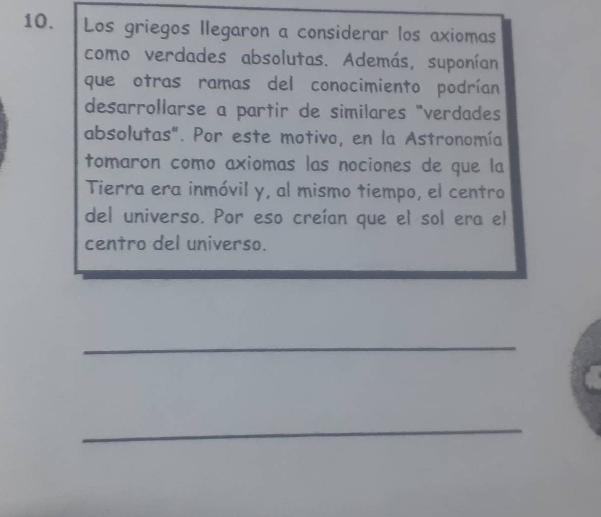 Los griegos llegaron a considerar los axiomas 
como verdades absolutas. Además, suponían 
que otras ramas del conocimiento podrían 
desarrollarse a partir de similares “verdades 
absolutas". Por este motivo, en la Astronomía 
tomaron como axiomas las nociones de que la 
Tierra era inmóvil y, al mismo tiempo, el centro 
del universo. Por eso creían que el sol era el 
centro del universo. 
_ 
_