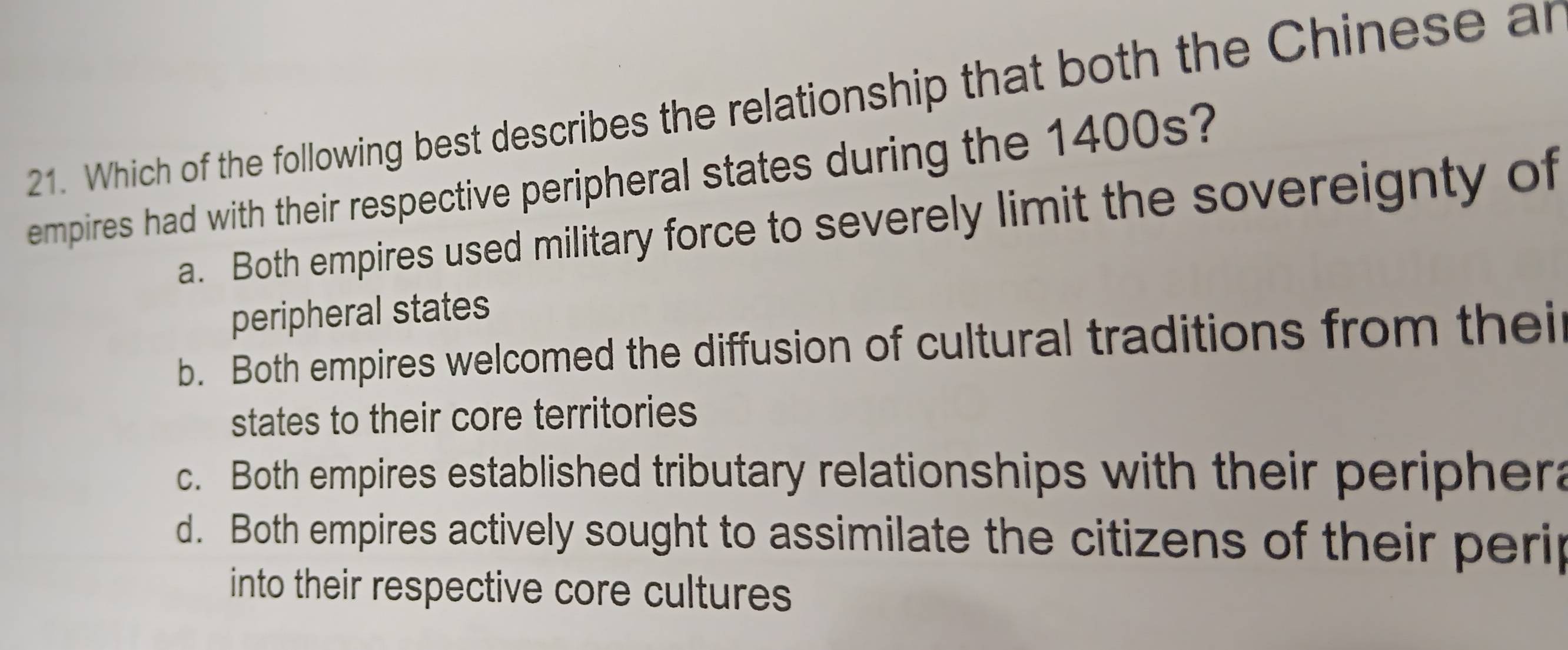 Which of the following best describes the relationship that both the Chinese ar
empires had with their respective peripheral states during the 1400s?
a. Both empires used military force to severely limit the sovereignty of
peripheral states
b. Both empires welcomed the diffusion of cultural traditions from thei
states to their core territories
c. Both empires established tributary relationships with their periphera
d. Both empires actively sought to assimilate the citizens of their perip
into their respective core cultures