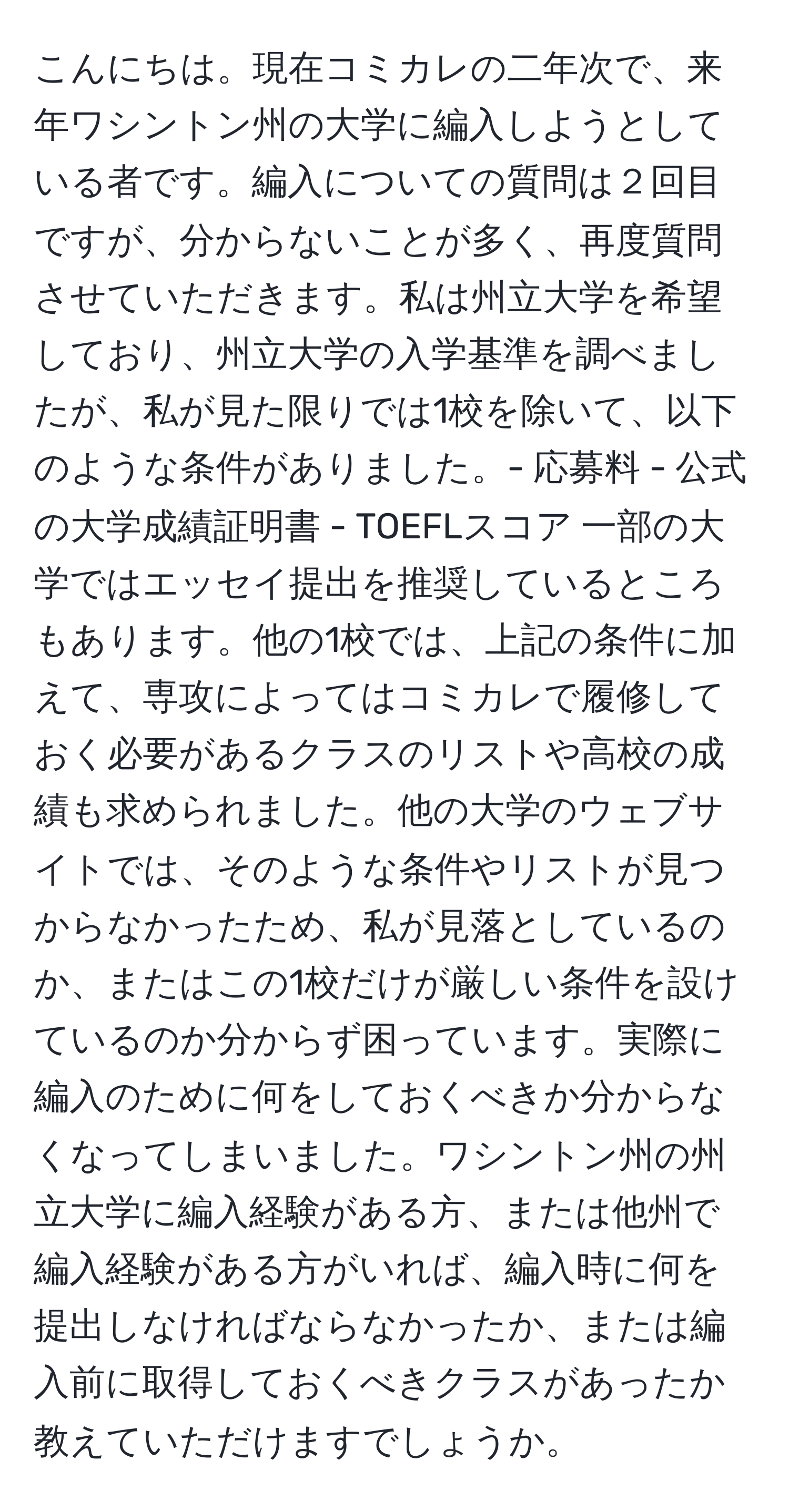 こんにちは。現在コミカレの二年次で、来年ワシントン州の大学に編入しようとしている者です。編入についての質問は２回目ですが、分からないことが多く、再度質問させていただきます。私は州立大学を希望しており、州立大学の入学基準を調べましたが、私が見た限りでは1校を除いて、以下のような条件がありました。- 応募料 - 公式の大学成績証明書 - TOEFLスコア 一部の大学ではエッセイ提出を推奨しているところもあります。他の1校では、上記の条件に加えて、専攻によってはコミカレで履修しておく必要があるクラスのリストや高校の成績も求められました。他の大学のウェブサイトでは、そのような条件やリストが見つからなかったため、私が見落としているのか、またはこの1校だけが厳しい条件を設けているのか分からず困っています。実際に編入のために何をしておくべきか分からなくなってしまいました。ワシントン州の州立大学に編入経験がある方、または他州で編入経験がある方がいれば、編入時に何を提出しなければならなかったか、または編入前に取得しておくべきクラスがあったか教えていただけますでしょうか。