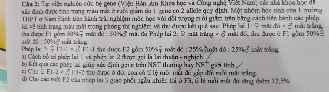 Tại viện nghiên cứu hệ gene (Viện Hàn lâm Khoa học và Công nghệ Việt Nam) các nhà khoa học đã 
xác định được tính trạng màu mắt ở ruồi giấm do 1 gene có 2 allele quy định. Một nhóm học sinh của 1 trường 
THPT ở Nam Định tiến hành trải nghiệm môn học với đối tượng ruồi giấm trên bằng cách tiến hành các phép 
lai về tính trạng màu mắt trong phòng thí nghiệm và thu được kết quả sau: Phép lai 1: ♀ mắt 10* 3 mắt trắng, 
thu được F1 gồm 50% ♀ mắt do:50% sigma mắt đỏ Phép lai 2:_ Q mắt trắng * 8 mắt đỏ, thu được ở F1 gồm 50% ♀ 
mắt đỏ : 50% mắt trắng. 
Phép lai 3 3:QF1-1* _C^((wedge)F1-1 thu được F2 gồm 50% ♀ mắt đỏ :25% sigma mắt đỏ : 25% sigma mắt trắng. 
a) Cách bố trí phép lai 1 và phép lai 2 được gọi là lai thuận - nghịch. 
b) Kết quả các phép lai giúp xác định gene trên NST thường hay NST giới tính, 
c) Cho _ 9)F1-F1-2 thu được ở đời cọn có tỉ lệ ruồi mắt đỏ gấp đôi ruồi mắt trắng. 
d) Cho các ruồi F2 của phép lai 3 giao phối ngẫu nhiên thì ở F3, tỉ lệ ruồi mắt đỏ tăng thêm 12, 5%