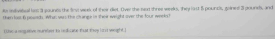 An individual lost 3 pounds the first week of their diet. Over the next three weeks, they lost 5 pounds, gained 3 pounds, and 
then lost 6 pounds. What was the change in their weight over the four weeks? 
(Use a negative number to indicate that they lost weight.)
