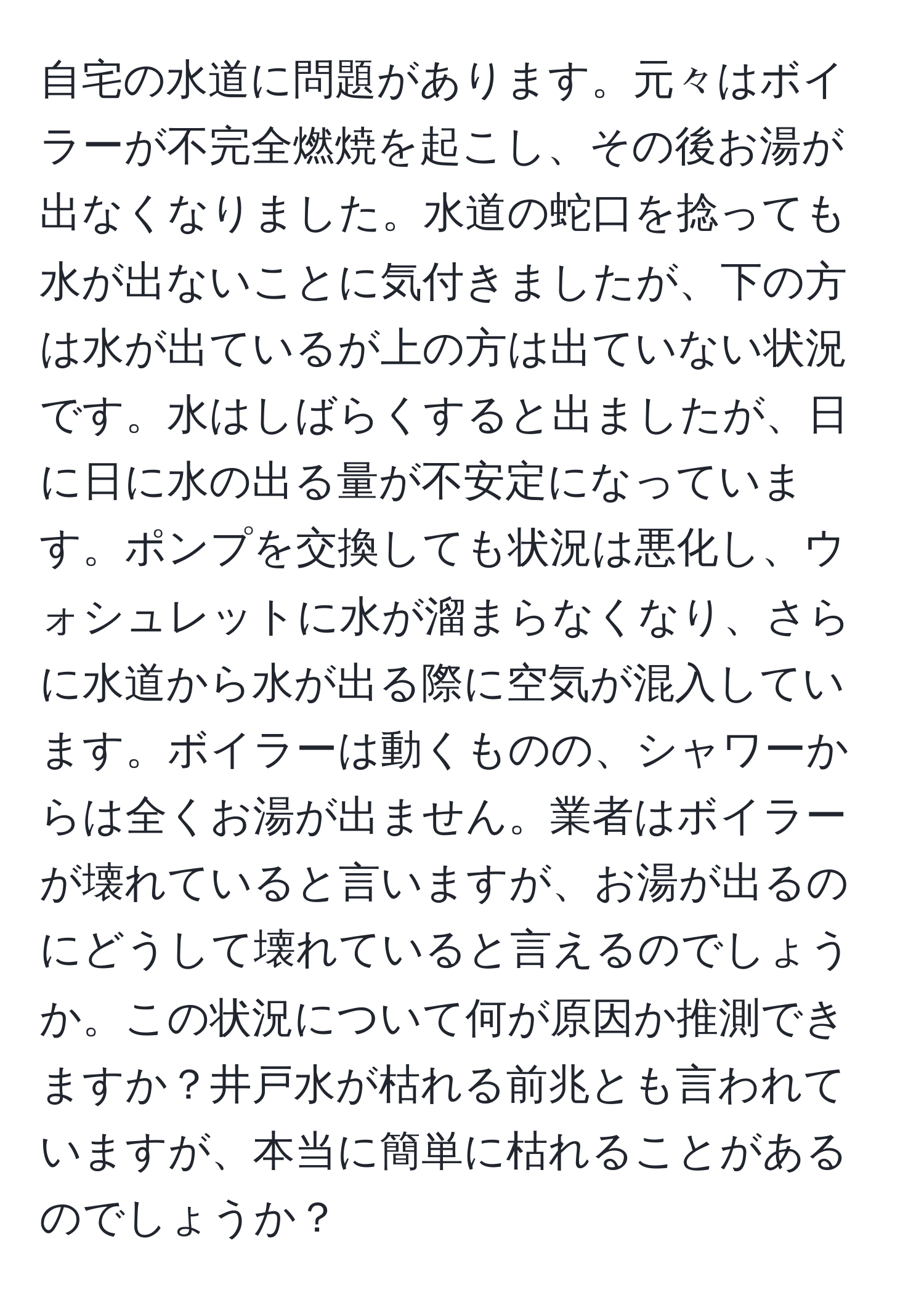 自宅の水道に問題があります。元々はボイラーが不完全燃焼を起こし、その後お湯が出なくなりました。水道の蛇口を捻っても水が出ないことに気付きましたが、下の方は水が出ているが上の方は出ていない状況です。水はしばらくすると出ましたが、日に日に水の出る量が不安定になっています。ポンプを交換しても状況は悪化し、ウォシュレットに水が溜まらなくなり、さらに水道から水が出る際に空気が混入しています。ボイラーは動くものの、シャワーからは全くお湯が出ません。業者はボイラーが壊れていると言いますが、お湯が出るのにどうして壊れていると言えるのでしょうか。この状況について何が原因か推測できますか？井戸水が枯れる前兆とも言われていますが、本当に簡単に枯れることがあるのでしょうか？