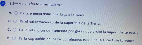 ¿Qué es el efecto invernadero?
A. Es la energía solar que llega a la Tierra.
B. Es el calentamiento de la superficie de la Tierra.
C. Es la retención de humedad por gases que emite la superficie terrestre.
D. Es la captación del calor por algunos gases de la superficie terrestre.