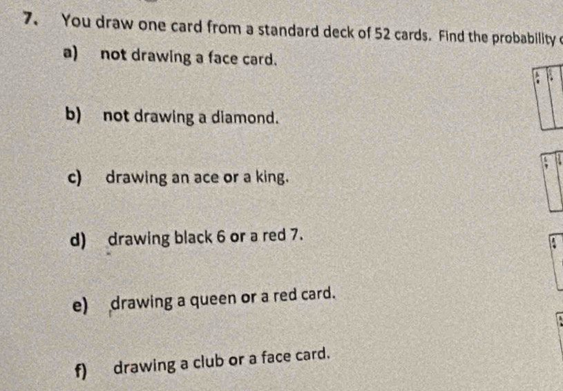 You draw one card from a standard deck of 52 cards. Find the probability o 
a) not drawing a face card. 
b) not drawing a diamond. 
c) drawing an ace or a king. 
d) drawing black 6 or a red 7. 
e) drawing a queen or a red card. 
f) drawing a club or a face card.