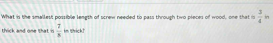 What is the smallest possible length of screw needed to pass through two pieces of wood, one that is  3/4  in 
thick and one that is  7/8  in thick?