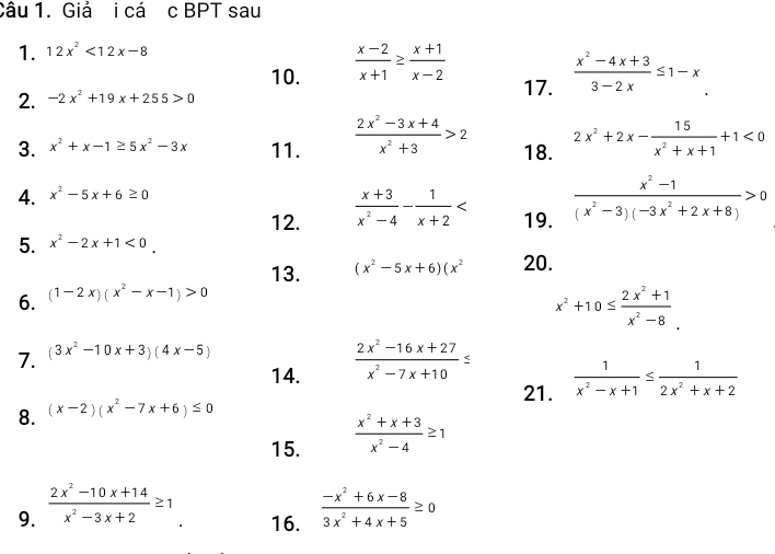 Giả i cá c BPT sau
1. 12x^2<12x-8</tex>
10.  (x-2)/x+1 ≥  (x+1)/x-2   (x^2-4x+3)/3-2x ≤ 1-x
2. -2x^2+19x+255>0
17.
3. x^2+x-1≥ 5x^2-3x 11.  (2x^2-3x+4)/x^2+3 >2 18. 2x^2+2x- 15/x^2+x+1 +1<0</tex>
4. x^2-5x+6≥ 0
12.  (x+3)/x^2-4 - 1/x+2  19.  (x^2-1)/(x^2-3)(-3x^2+2x+8) >0
5. x^2-2x+1<0.
13. (x^2-5x+6)(x^2 20.
6. (1-2x)(x^2-x-1)>0
x^2+10≤  (2x^2+1)/x^2-8 .
7. (3x^2-10x+3)(4x-5)
14.  (2x^2-16x+27)/x^2-7x+10 ≤
21.  1/x^2-x+1 ≤  1/2x^2+x+2 
8. (x-2)(x^2-7x+6)≤ 0
15.  (x^2+x+3)/x^2-4 ≥ 1
9.  (2x^2-10x+14)/x^2-3x+2 ≥ 1 16.  (-x^2+6x-8)/3x^2+4x+5 ≥ 0