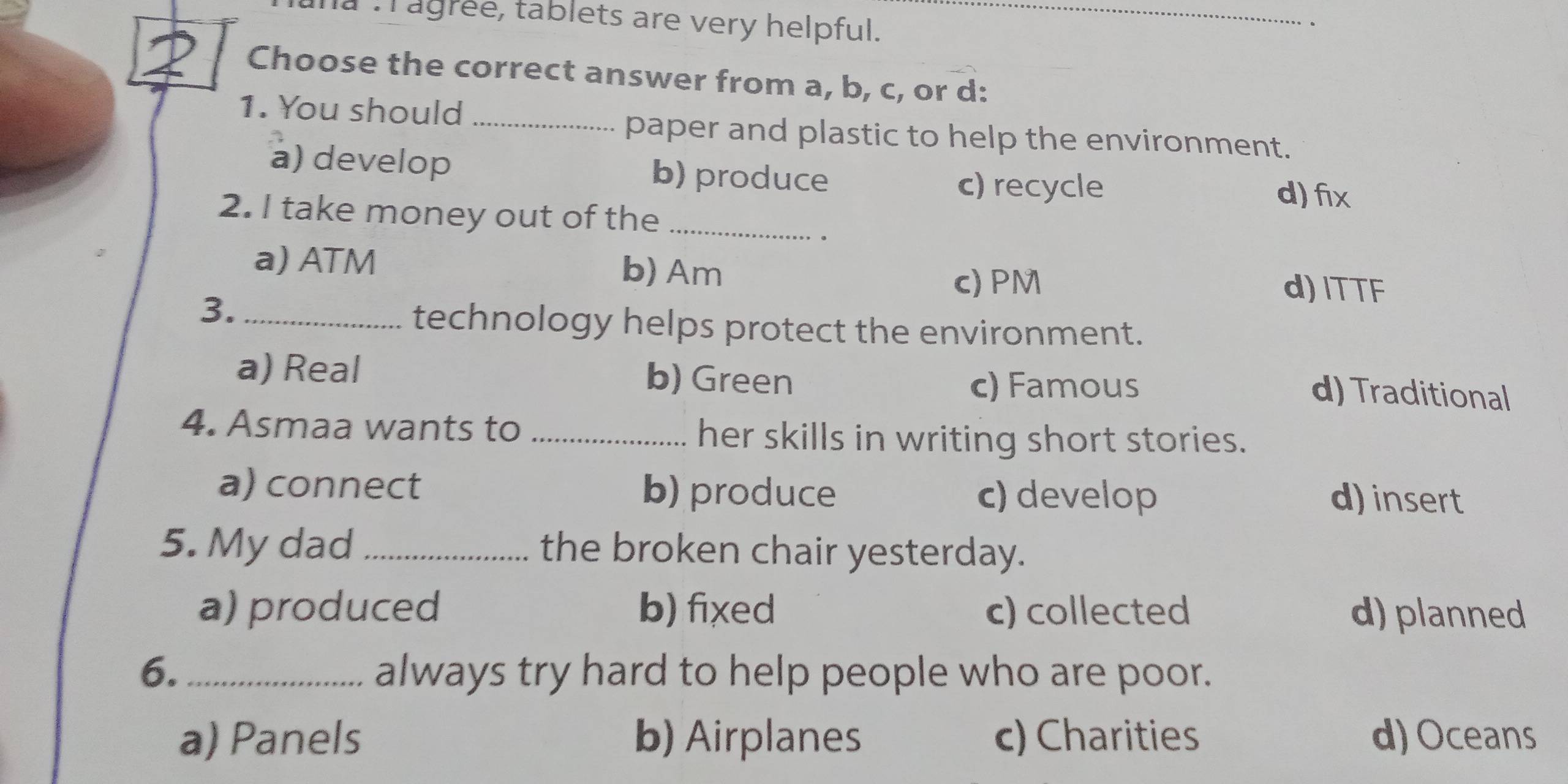 Tagree, tablets are very helpful._
.
Choose the correct answer from a, b, c, or d:
1. You should_
paper and plastic to help the environment.
a) develop b) produce
c) recycle d) fix
2. I take money out of the_
.
a) ATM b) Am
c) PM d) ITTF
3._
technology helps protect the environment.
a) Real b) Green
c) Famous d) Traditional
4. Asmaa wants to _her skills in writing short stories.
a) connect b) produce c) develop
d) insert
5. My dad _the broken chair yesterday.
a) produced b) fixed c) collected d) planned
6. _always try hard to help people who are poor.
a) Panels b) Airplanes c) Charities d)Oceans