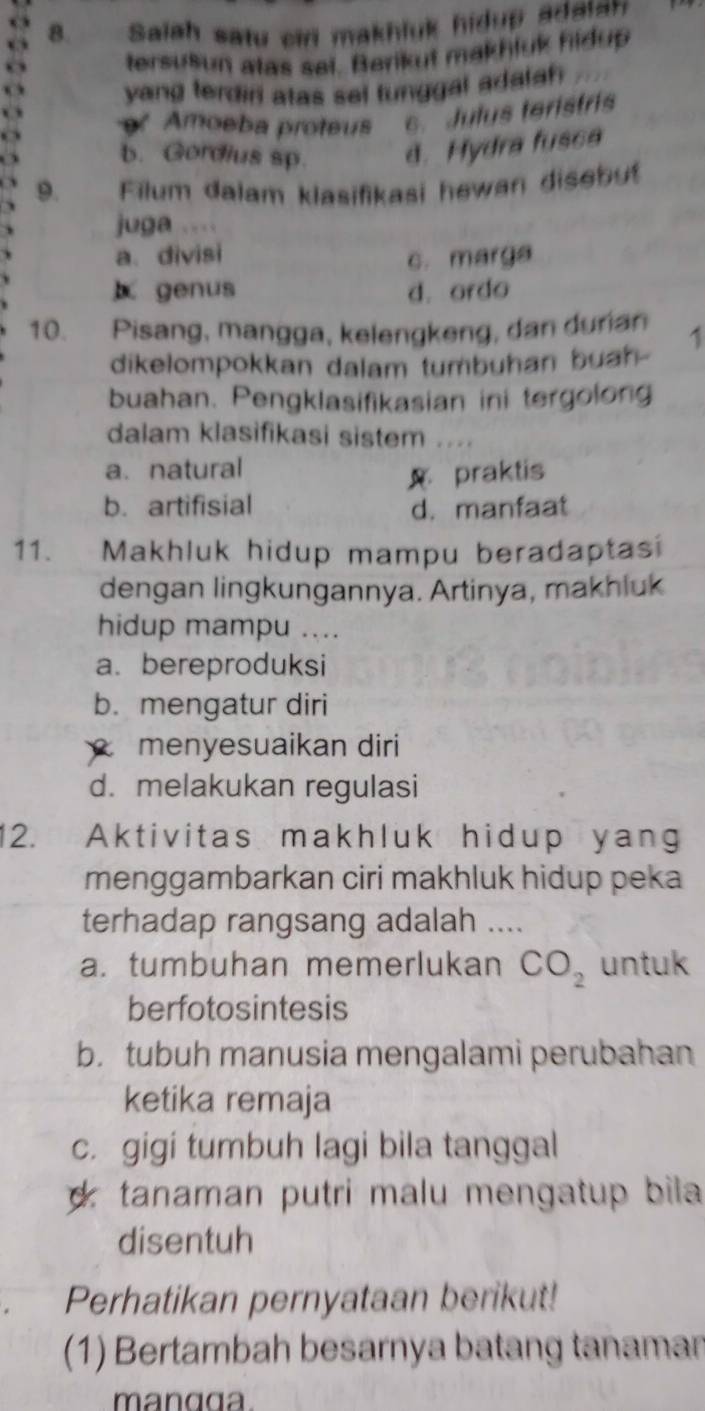 Saiah satu cid makhluk hidup adaian
tersusun atas sai. Berikut makhluk hidup
yang terdiri atas sel tunggal adalah
Amoeba proteus c. Julus teristris
b. Gordius sp. d. Hydra fusca
9. Filum dalam klasifikasi hewan disebut
juga
a. divisi c. marga
genus d. ordo
10. Pisang, mangga, kelengkeng, dan durian 1
dikelompokkan dalam tumbuhan buah-
buahan. Pengklasifikasian ini tergolong
dalam klasifikasi sistem ....
a. natural
praktis
b. artifisial
d. manfaat
11. Makhluk hidup mampu beradaptasi
dengan lingkungannya. Artinya, makhluk
hidup mampu ....
a. bereproduksi
b. mengatur diri
menyesuaikan diri
d. melakukan regulasi
12. Aktivitas makhluk hidup yang
menggambarkan ciri makhluk hidup peka
terhadap rangsang adalah ....
a. tumbuhan memerlukan CO_2 untuk
berfotosintesis
b. tubuh manusia mengalami perubahan
ketika remaja
c. gigi tumbuh lagi bila tanggal
d tanaman putri malu mengatup bila 
disentuh
Perhatikan pernyataan berikut!
(1) Bertambah besarnya batang tanaman
mangga.