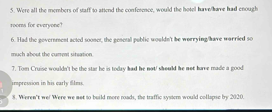 Were all the members of staff to attend the conference, would the hotel have/have had enough 
rooms for everyone? 
6. Had the government acted sooner, the general public wouldn't be worrying/have worried so 
much about the current situation. 
7. Tom Cruise wouldn't be the star he is today had he not/ should he not have made a good 
impression in his early films. 
8. Weren't we/ Were we not to build more roads, the traffic system would collapse by 2020.