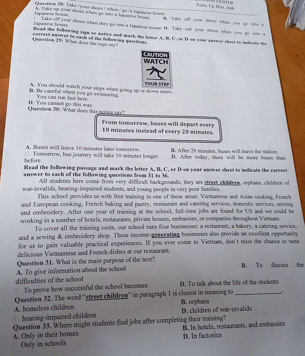Toán, Lý, Hóa, Anh
Question 28: Take /your shoes / when / go /a Japanese house
Japanese house.
A. Take up your shoes when go into a Japanese house. B. Take off your shoes when you go into a
Japanese house.
Take off your shoes when they go into a Japanese house. D. Take out your shoes when you go into a
Read the following sign or notice and mark the letter A, B, C, or D on your answer sheet to indicate the
correct answer to each of the following questions.
Question 29: What does the sign say?
CAUTION
WATCH
YOUR STEP
A. You should watch your steps when going up or down stairs.
B. Be careful when you go swimming.
C. You can run fast here.
D. You cannot go this way.
Question 30: What does this notice say?
From tomorrow, buses will depart every
10 minutes instead of every 20 minutes.
A. Buses will leave 10 minutes later tomorrow. B. After 20 minutes, buses will leave the station.
. Tomorrow, bus journey will take 10 minutes longer. D. After today, there will be more buses than
before.
Read the following passage and mark the letter A, B, C, or D on your answer sheet to indicate the correct
answer to each of the following questions from 31 to 36.
All students here come from very difficult backgrounds; they are street children, orphans, children of
war-invalids, hearing-impaired students, and young people in very poor families.
This school provides us with free training in one of these areas: Vietnamese and Asian cooking, French
and European cooking, French baking and pastry, restaurant and catering services, domestic services, sewing
and embroidery. After one year of training at the school, full-time jobs are found for US and we could be
working in a number of hotels, restaurants, private houses, embassies, or companies throughout Vietnam.
To cover all the training costs, our school runs four businesses: a restaurant, a bakery, a catering service,
and a sewing & embroidery shop. These income-generating businesses also provide an excellent opportunity
for us to gain valuable practical experiences. If you ever come to Vietnam, don’t miss the chance to taste
delicious Vietnamese and French dishes at our restaurant.
Question 31. What is the main purpose of the text?
B. To discuss the
A. To give information about the school
difficulties of the school
To prove how successful the school becomes D. To talk about the life of the students
Question 32. The word “street children” in paragraph 1 is closest in meaning to_
.
A. homeless children B. orphans
hearing-impaired children D. children of war-invalids
Question 33. Where might students find jobs after completing their training?
A. Only in their homes B. In hotels, restaurants, and embassies
Only in schools D. In factories