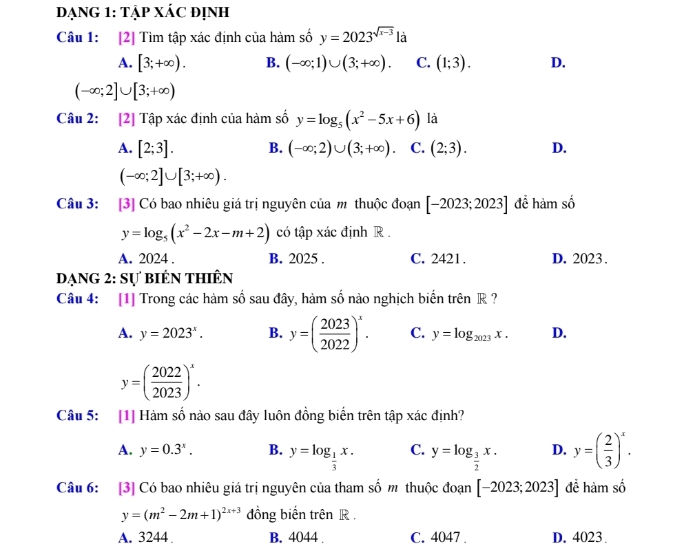 DạNG 1: Tập XÁC đỊnh
Câu 1: [2] Tìm tập xác định của hàm số y=2023^(sqrt(x-3)) là
A. [3;+∈fty ). B. (-∈fty ;1)∪ (3;+∈fty ). C. (1;3). D.
(-∈fty ;2]∪ [3;+∈fty )
Câu 2: [2] Tập xác định của hàm số y=log _5(x^2-5x+6) là
A. [2;3]. (-∈fty ;2)∪ (3;+∈fty ) C. (2;3). D.
B.
(-∈fty ;2]∪ [3;+∈fty ).
Câu 3: [3] Có bao nhiêu giá trị nguyên của m thuộc đoạn [-2023;2023] để hàm số
y=log _5(x^2-2x-m+2) có tập xác định R .
A. 2024 . B. 2025 . C. 2421. D. 2023.
dạng 2: sự biến thiên
Câu 4: [1] Trong các hàm số sau đây, hàm số nào nghịch biến trên R ?
A. y=2023^x. B. y=( 2023/2022 )^x. C. y=log _2023x. D.
y=( 2022/2023 )^x.
Câu 5: [1] Hàm số nào sau đây luôn đồng biến trên tập xác định?
A. y=0.3^x. B. y=log _ 1/3 x. C. y=log _ 3/2 x. D. y=( 2/3 )^x.
Câu 6: [3] Có bao nhiêu giá trị nguyên của tham số m thuộc đoạn [-2023;2023] để hàm số
y=(m^2-2m+1)^2x+3 đồng biến trên R .
A. 3244 . B. 4044 . C. 4047 . D. 4023.