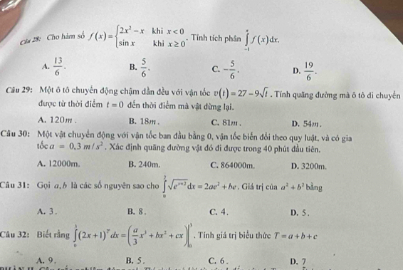 Ci# 28: Cho hàm số f(x)=beginarrayl 2x^2-xkhix<0 sin xkhix≥ 0endarray.. Tính tích phân ∈tlimits _(-1)^xf(x)dx.
A.  13/6 . B.  5/6 . C. - 5/6 . D.  19/6 . 
Câu 29: Một ô tô chuyến động chậm dần đều với vận tốc v(t)=27-9sqrt(t). Tính quãng đường mà ô tô di chuyển
được từ thời điểm t=0 dến thời điểm mà vật dừng lại.
A. 120m. B. 18m. C. 81m. D. 54m.
Câu 30: Một vật chuyển động với vận tốc ban đầu bằng 0, vận tốc biến đổi theo quy luật, và có gia
that Oca=0.3m/s^2. Xác định quãng đường vật đó đi được trong 40 phút đầu tiên.
A. 12000m. B. 240m. C. 864000m. D. 3200m.
Câu 31: Gọi a,h là các số nguyên sao cho ∈tlimits _0^(2sqrt(e^x+2))dx=2ae^2+be. Giá trị của a^2+b^2 bàng
A. 3. B. 8. C. 4. D. 5.
Câu 32: Biết rằng ∈tlimits _0^(1(2x+1)^7)dx=( a/3 x^3+bx^2+cx)|_0^1. Tính giá trị biểu thức T=a+b+c
A. 9. B. 5 . C. 6 . D. 7