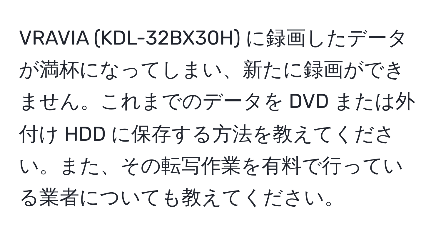 VRAVIA (KDL-32BX30H) に録画したデータが満杯になってしまい、新たに録画ができません。これまでのデータを DVD または外付け HDD に保存する方法を教えてください。また、その転写作業を有料で行っている業者についても教えてください。