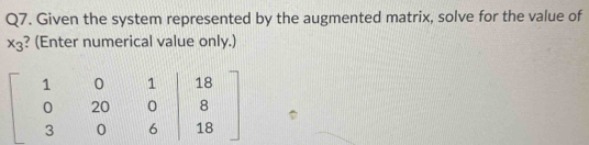 Given the system represented by the augmented matrix, solve for the value of
x_3 ? (Enter numerical value only.)
beginbmatrix 1&0&1&|18 0&20&0&8 3&0&6|&18endbmatrix