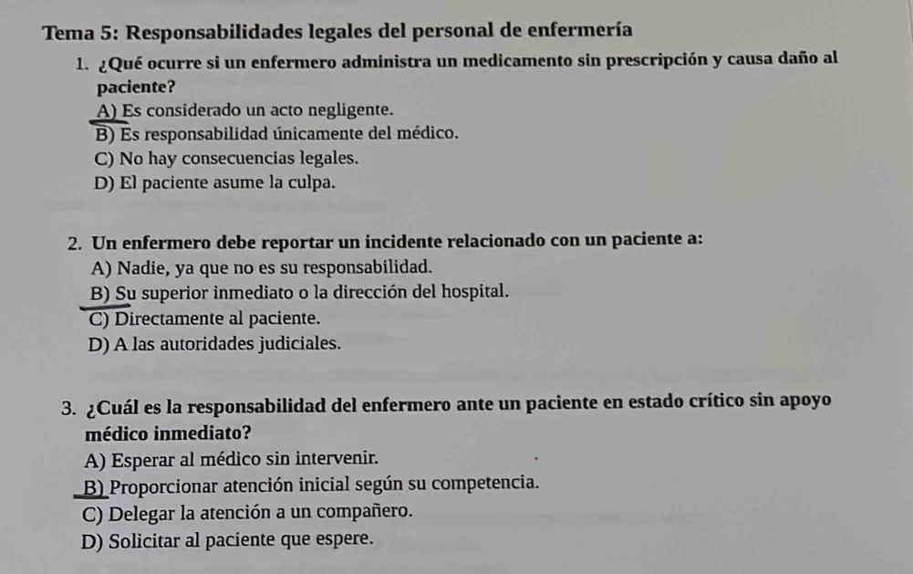 Tema 5: Responsabilidades legales del personal de enfermería
1. ¿Qué ocurre si un enfermero administra un medicamento sin prescripción y causa daño al
paciente?
A) Es considerado un acto negligente.
B) Es responsabilidad únicamente del médico.
C) No hay consecuencias legales.
D) El paciente asume la culpa.
2. Un enfermero debe reportar un incidente relacionado con un paciente a:
A) Nadie, ya que no es su responsabilidad.
B) Su superior inmediato o la dirección del hospital.
C) Directamente al paciente.
D) A las autoridades judiciales.
3. ¿Cuál es la responsabilidad del enfermero ante un paciente en estado crítico sin apoyo
médico inmediato?
A) Esperar al médico sin intervenir.
B) Proporcionar atención inicial según su competencia.
C) Delegar la atención a un compañero.
D) Solicitar al paciente que espere.