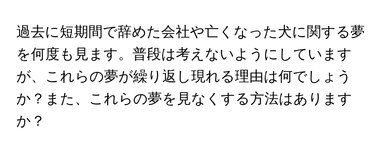 過去に短期間で辞めた会社や亡くなった犬に関する夢を何度も見ます。普段は考えないようにしていますが、これらの夢が繰り返し現れる理由は何でしょうか？また、これらの夢を見なくする方法はありますか？