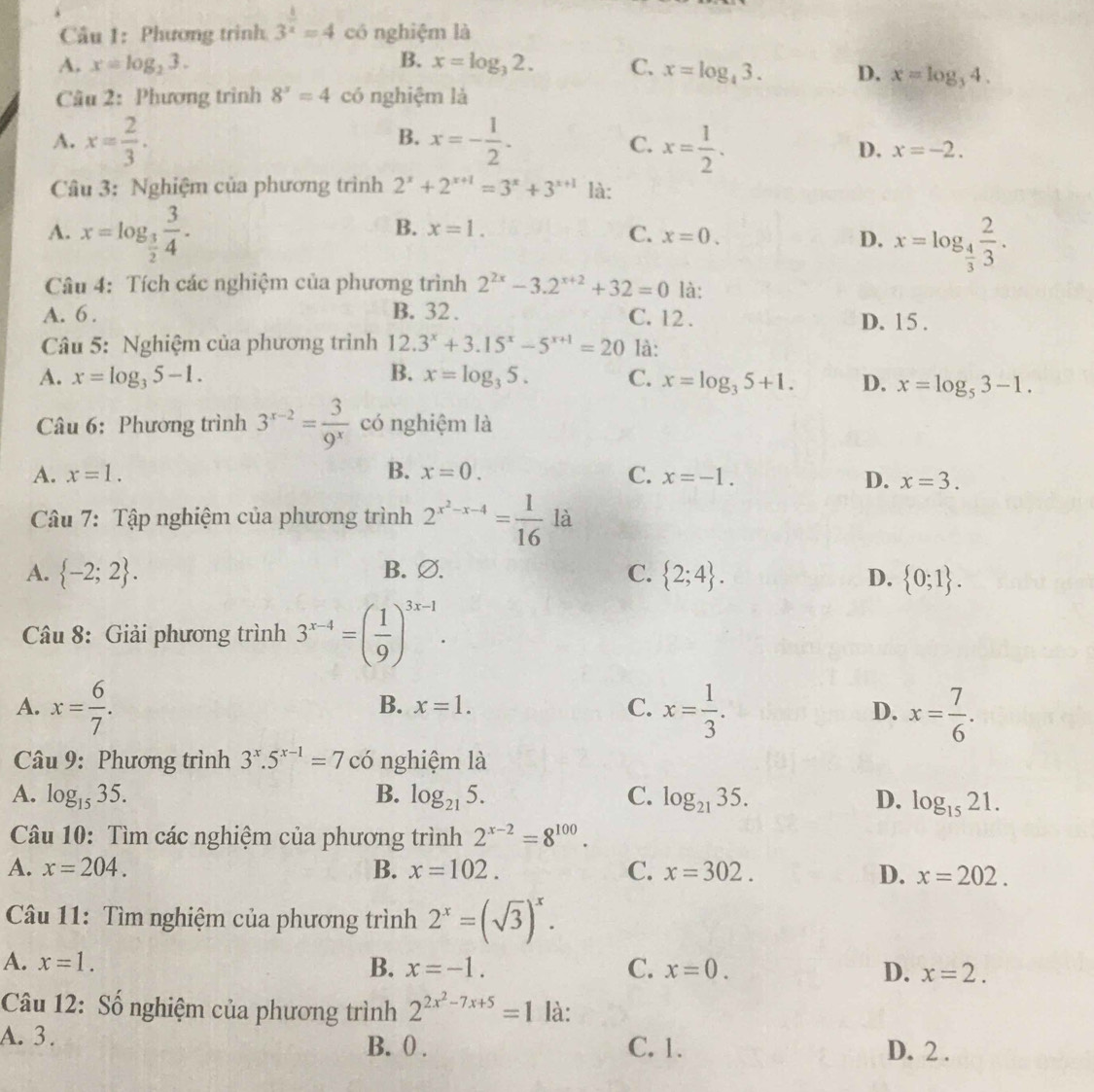 Phương trình 3^(frac 1)x=4 có nghiệm là
A. x=log _23. B. x=log _32. C. x=log _43. D. x=log _34.
Câu 2: Phương trình 8^x=4 có nghiệm là
B.
C.
A. x= 2/3 . x=- 1/2 . x= 1/2 . D. x=-2.
Câu 3: Nghiệm của phương trình 2^x+2^(x+1)=3^x+3^(x+1) là:
A. x=log _ 3/2  3/4 .
B. x=1. C. x=0. x=log _ 4/3  2/3 .
D.
Câu 4: Tích các nghiệm của phương trình 2^(2x)-3.2^(x+2)+32=0 là:
A. 6 . B. 32 . C. 12 . D. 15 .
Câu 5: Nghiệm của phương trình 12. 3^x+3.15^x-5^(x+1)=20 là:
A. x=log _35-1. B. x=log _35. C. x=log _35+1. D. x=log _53-1.
Câu 6: Phương trình 3^(x-2)= 3/9^x  có nghiệm là
A. x=1. B. x=0. C. x=-1.
D. x=3.
Câu 7: Tập nghiệm của phương trình 2^(x^2)-x-4= 1/16  là
A.  -2;2 . B. ∅. C.  2;4 . D.  0;1 .
Câu 8: Giải phương trình 3^(x-4)=( 1/9 )^3x-1.
A. x= 6/7 . x= 1/3 . x= 7/6 .
B. x=1. C. D.
Câu 9: Phương trình 3^x.5^(x-1)=7cc nghiệm là
A. log _1535. B. log _215. C. log _2135. D. log _1521.
Câu 10: Tìm các nghiệm của phương trình 2^(x-2)=8^(100).
A. x=204. B. x=102. C. x=302. D. x=202.
Câu 11: Tìm nghiệm của phương trình 2^x=(sqrt(3))^x.
A. x=1. B. x=-1. C. x=0. D. x=2.
Câu 12: Số nghiệm của phương trình 2^(2x^2)-7x+5=1 là:
A. 3. B. 0 . C. 1. D. 2 .