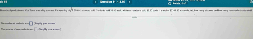 rk #1 Question 11, 1.4.15 Points: 0 of 1 
The school production of 'Our Town' was a big success. For opening night, 555 tickets were sold. Students paid $3.50 each, while non-students paid $5.50 each. If a total of $2304.50 was collected, how many students and how many non-students attended? 
The number of students was □ (Simplify your answer) 
The number of non-students was □ (Simplify your answer )