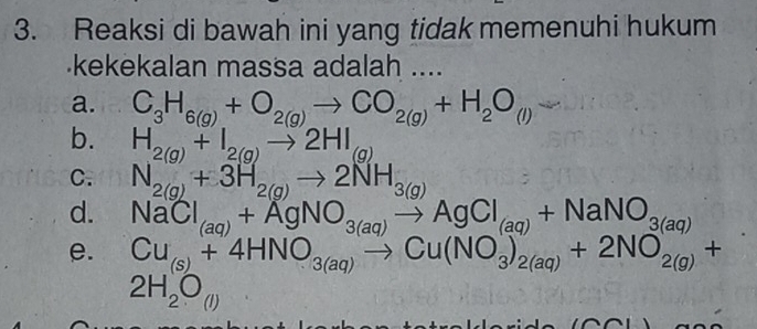 Reaksi di bawah ini yang tidak memenuhi hukum
kekekalan massa adalah ....
a. C_3H_6(g)+O_2(g)to CO_2(g)+H_2O_(l)
b. H_2(g)+I_2(g)to 2HI_(g)
C. N_2(g)+3H_2(g)to 2NH_3(g)
d. NaCl_(aq)+AgNO_3(aq)to AgCl_(aq)+NaNO_3(aq)
e. Cu_(s)+4HNO_3(aq)to Cu(NO_3)_2(aq)+2NO_2(g)+
2H_2O_(l)