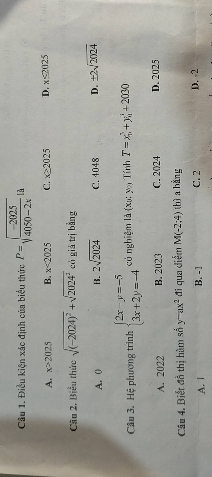 Điều kiện xác định của biểu thức P=sqrt(frac -2025)4050-2x là
A. x>2025 B. x<2025</tex> C. x≥ 2025 D. x≤ 2025
Câu 2. Biểu thức sqrt((-2024)^2)+sqrt(2024^2) có giá trị bằng
A. 0 B. 2sqrt(2024) C. 4048 D. ± 2sqrt(2024)
Câu 3. Hệ phương trình beginarrayl 2x-y=-5 3x+2y=-4endarray. có nghiệm là (x_0;y_0) Tính T=x_0^(3+y_0^3+2030
A. 2022 B. 2023 C. 2024 D. 2025
Câu 4. Biết đồ thị hàm số y=ax^2) đi qua điểm M(-2;4) thì a bằng
A. 1 B. -1 C. 2
D. -2