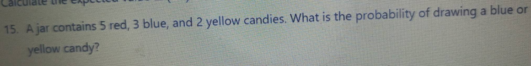 Caiculate te e 
15. A jar contains 5 red, 3 blue, and 2 yellow candies. What is the probability of drawing a blue or 
yellow candy?