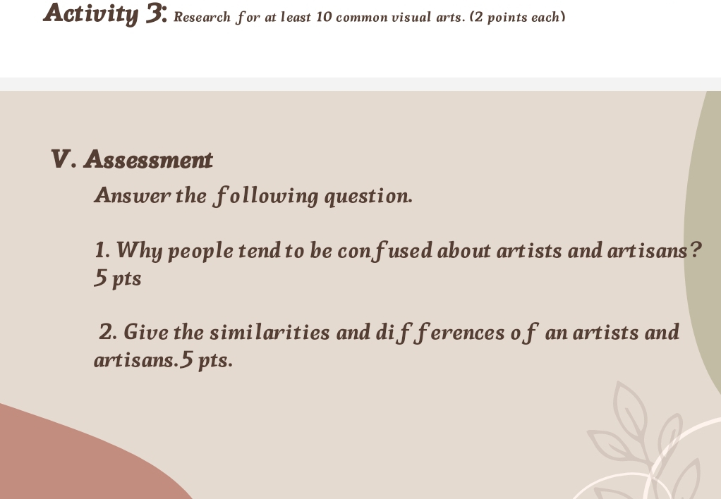 Activity 3: Research for at least 10 common visual arts. (2 points each) 
V. Assessment 
Answer the following question. 
1. Why people tend to be confused about artists and artisans? 
5 pts 
2. Give the similarities and di fferences o f an artists and 
artisans.5 pts.