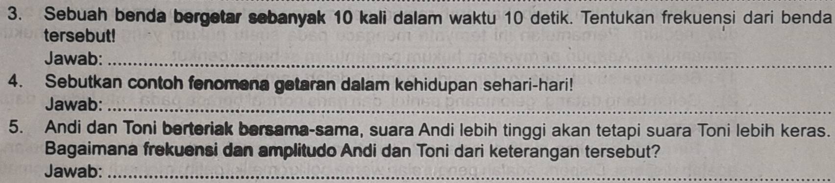 Sebuah benda bergetar sebanyak 10 kali dalam waktu 10 detik. Tentukan frekuensi dari benda 
tersebut! 
Jawab:_ 
4. Sebutkan contoh fenomena getaran dalam kehidupan sehari-hari! 
Jawab:_ 
5. Andi dan Toni berteriak bersama-sama, suara Andi lebih tinggi akan tetapi suara Toni lebih keras. 
Bagaimana frekuensi dan amplitudo Andi dan Toni dari keterangan tersebut? 
Jawab:_