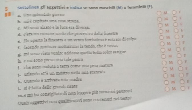 ζ Sottolinea gli aggettivi e indica se sono maschili (M) o femminili (F). 
19 a. Uno splendido giorno 
M F 
M F 
b. mi é capitata una cosa strana. 
M F 
c. Mi sono alzato e la luce era diversa, 
M F 
d. c'era un rumore sordo che proveniva dalla finestra 
e. Ho aperto la finestra e un vento fortissimo è entrato di colpo 
M F 
M F 
f. facendo gonfiare moltissimo la tenda, che è rossa: 
M F 
g. mi sono visto venire addosso quella bolla color sangue 
M F 
h. e mi sono preso una tale paura 
M F 
i. che sono caduta a terra come una pera matura 
M F 
jurlando «C'é un mostro nella mia stanza!» 
k. Quando è arrivata mia madre M F 
L si è fatta delle grandi risate M F 
mb e mi ha consigliato di non leggere più romanzi paurosi! M F 
Quali aggettivi non qualificativi sono contenuti nel testo?