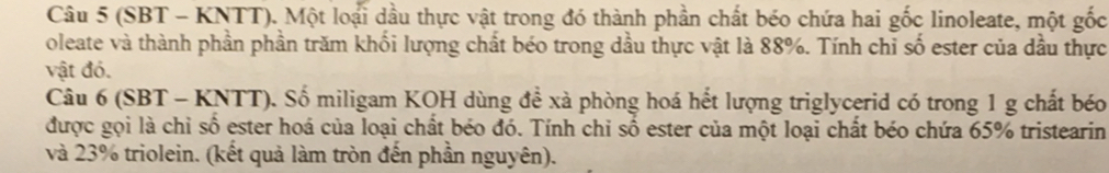 (SBT - KNTT). Một loại dầu thực vật trong đó thành phần chất béo chứa hai gốc linoleate, một gốc 
oleate và thành phần phần trăm khối lượng chất béo trong dầu thực vật là 88%. Tính chỉ số ester của dầu thực 
vật đó. 
Câu 6 (SBT - KNTT). Số miligam KOH dùng để xà phòng hoá hết lượng triglycerid có trong 1 g chất béo 
được gọi là chỉ số ester hoá của loại chất béo đó. Tính chỉ số ester của một loại chất béo chứa 65% tristearin 
và 23% triolein. (kết quả làm tròn đến phần nguyên).