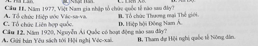 Hã Lân. (B.)Nhật Bản. C. Liên Xô.
Câu 11. Năm 1977, Việt Nam gia nhập tổ chức quốc tế nào sau đây?
A. Tổ chức Hiệp ước Vác-sa-va. B. Tổ chức Thương mại Thế giới.
C. Tổ chức Liên hợp quốc. D. Hiệp hội Đông Nam Á.
Câu 12. Năm 1920, Nguyễn Ái Quốc có hoạt động nào sau đây?
A. Gửi bản Yêu sách tới Hội nghị Véc-xai. B. Tham dự Hội nghị quốc tế Nông dân.