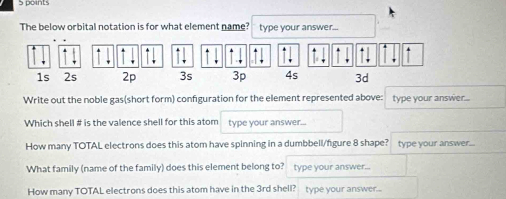 The below orbital notation is for what element name? type your answer... 
Write out the noble gas(short form) confguration for the element represented above: type your answer... 
Which shell # is the valence shell for this atom type your answer... 
How many TOTAL electrons does this atom have spinning in a dumbbell/figure 8 shape? type your answer... 
What family (name of the family) does this element belong to? type your answer... 
How many TOTAL electrons does this atom have in the 3rd shell? type your answer...