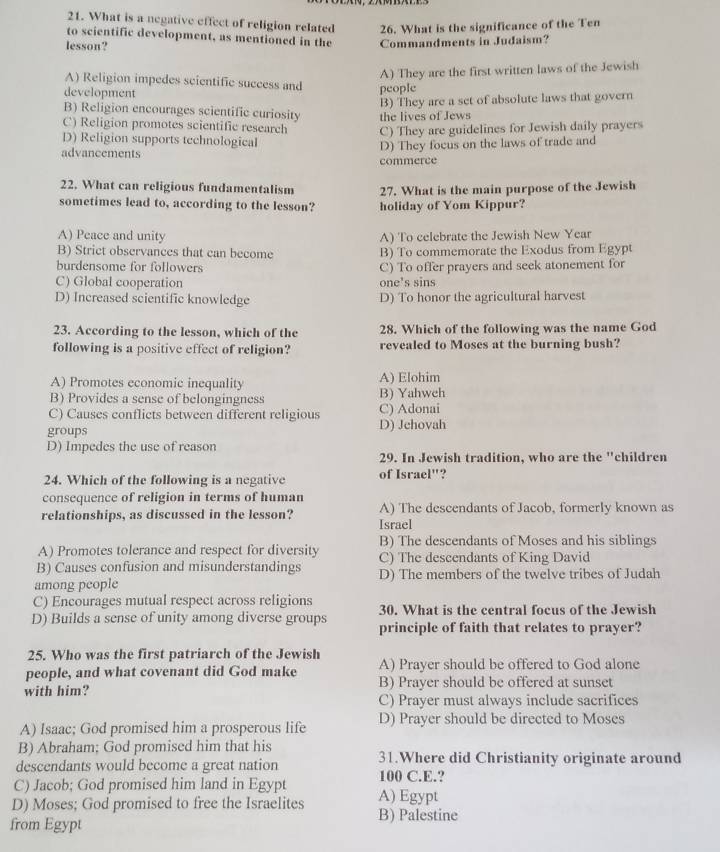 What is a negative effect of religion related 26. What is the significance of the Ten
to scientific development, as mentioned in the
lesson? Commandments in Judaism?
A) They are the first written laws of the Jewish
A) Religion impedes scientific success and
development people
B) Religion encourages scientific curiosity the lives of Jews B) They are a set of absolute laws that govern
C) Religion promotes scientific research C) They are guidelines for Jewish daily prayers
D) Religion supports technological
advancements D) They focus on the laws of trade and
commerce
22. What can religious fundamentalism 27. What is the main purpose of the Jewish
sometimes lead to, according to the lesson? holiday of Yom Kippur?
A) Peace and unity A) To celebrate the Jewish New Year
B) Strict observances that can become B) To commemorate the Exodus from Egypt
burdensome for followers C) To offer prayers and seek atonement for
C) Global cooperation one's sins
D) Increased scientific knowledge D) To honor the agricultural harvest
23. According to the lesson, which of the 28. Which of the following was the name God
following is a positive effect of religion? revealed to Moses at the burning bush?
A) Promotes economic inequality A) Elohim
B) Provides a sense of belongingness B) Yahwch
C) Causes conflicts between different religious C) Adonai
groups D) Jehovah
D) Impedes the use of reason
29. In Jewish tradition, who are the "children
24. Which of the following is a negative of Israel"?
consequence of religion in terms of human
relationships, as discussed in the lesson? A) The descendants of Jacob, formerly known as
Israel
A) Promotes tolerance and respect for diversity B) The descendants of Moses and his siblings
B) Causes confusion and misunderstandings C) The descendants of King David
among people D) The members of the twelve tribes of Judah
C) Encourages mutual respect across religions 30. What is the central focus of the Jewish
D) Builds a sense of unity among diverse groups principle of faith that relates to prayer?
25. Who was the first patriarch of the Jewish
people, and what covenant did God make A) Prayer should be offered to God alone
with him? B) Praver should be offered at sunset
C) Prayer must always include sacrifices
A) Isaac; God promised him a prosperous life D) Prayer should be directed to Moses
B) Abraham; God promised him that his
descendants would become a great nation 31.Where did Christianity originate around
C) Jacob; God promised him land in Egypt 100 C.E.?
D) Moses; God promised to free the Israelites A) Egypt
from Egypt
B) Palestine