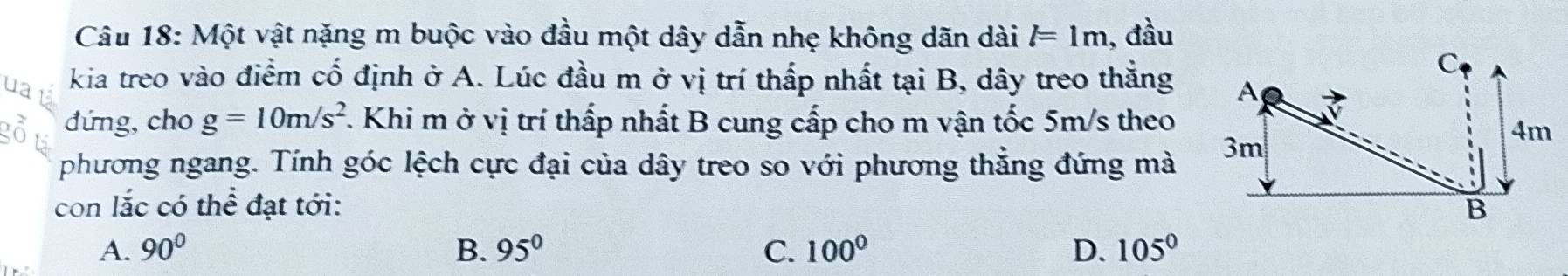 Một vật nặng m buộc vào đầu một dây dẫn nhẹ không dãn dài l=1m , đầu
C
ua kia treo vào điểm cố định ở A. Lúc đầu m ở vị trí thấp nhất tại B, dây treo thắng A
đứng, cho g=10m/s^2. Khi m ở vị trí thấp nhất B cung cấp cho m vận tốc 5m/s theo
4m
phương ngang. Tính góc lệch cực đại của dây treo so với phương thẳng đứng mà
3m
con 1= c có thể đạt tới: B
A. 90° B. 95° C. 100° D. 105°