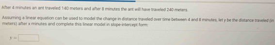 After 4 minutes an ant traveled 140 meters and after 8 minutes the ant will have traveled 240 meters. 
Assuming a linear equation can be used to model the change in distance traveled over time between 4 and 8 minutes, let y be the distance traveled (in
meters) after x minutes and complete this linear model in slope-intercept form:
y=□