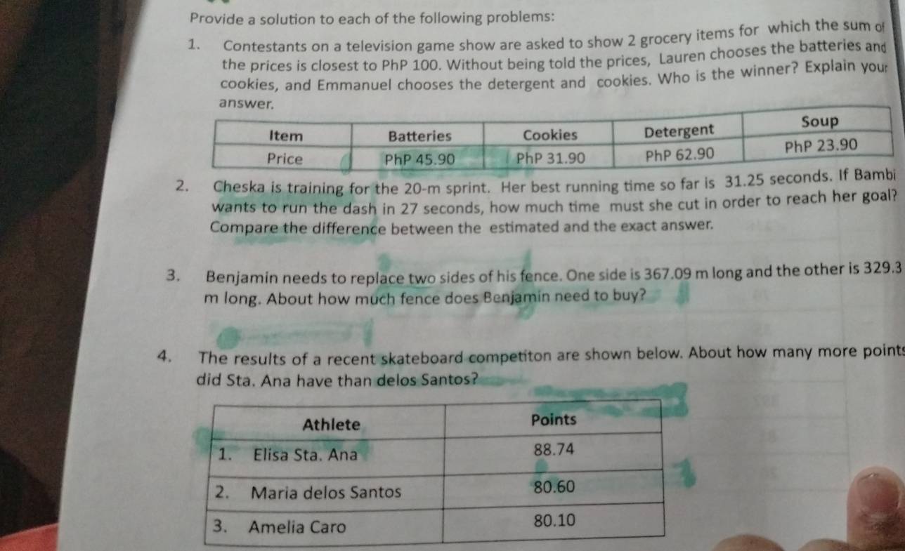 Provide a solution to each of the following problems: 
1. Contestants on a television game show are asked to show 2 grocery items for which the sum of 
the prices is closest to PhP 100. Without being told the prices, Lauren chooses the batteries and 
cookies, and Emmanuel chooses the detergent and cookies. Who is the winner? Explain your 
2. Cheska is training for the 20-m sprint. Her best running time so far is 31.25
wants to run the dash in 27 seconds, how much time must she cut in order to reach her goal? 
Compare the difference between the estimated and the exact answer. 
3. Benjamin needs to replace two sides of his fence. One side is 367.09 m long and the other is 329.3
m long. About how much fence does Benjamin need to buy? 
4. The results of a recent skateboard competiton are shown below. About how many more points 
did Sta. Ana have than delos Santos?