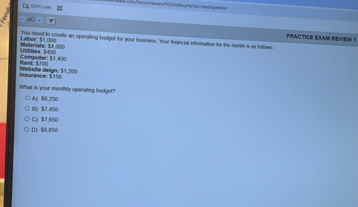 DCPS Links ::
.BC + PRACTICE EXAM REVIEW 1
Labor: $1,000
You need to create an operating budget for your business. Your financial information for the month is as follows:
Materials: $4,000
Utilities: $400
Computer: $1,400
Rent: $700
Website deign: $1,200
Insurance: $150
What is your monthly operating budget?
A) $6,250
B) $7,450
C) $7,650
D) $8,850