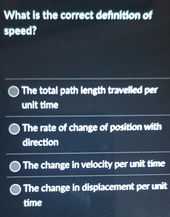 What is the correct definition of
speed?
The total path length travelled per
unit time
The rate of change of position with
direction
The change in velocity per unit time
The change in displacement per unit
time