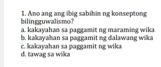 Ano ang ang ibig sabihin ng konseptong
bilingguwalismo?
a. kakayahan sa paggamit ng maraming wika
b. kakayahan sa paggamit ng dalawang wika
c. kakayahan sa paggamit ng wika
d. tawag sa wika