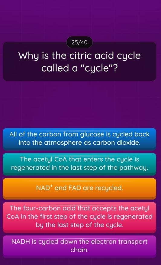 25/40
Why is the citric acid cycle
called a ''cycle''?
All of the carbon from glucose is cycled back
into the atmosphere as carbon dioxide.
The acetyl CoA that enters the cycle is
regenerated in the last step of the pathway.
NAD^+ and FAD are recycled.
The four-carbon acid that accepts the acetyl
CoA in the first step of the cycle is regenerated
by the last step of the cycle.
NADH is cycled down the electron transport
chain.