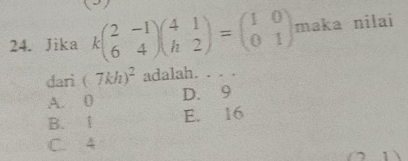 Jika kbeginpmatrix 2&-1 6&4endpmatrix beginpmatrix 4&1 h&2endpmatrix =beginpmatrix 1&0 0&1endpmatrix maka nilai
dari (7kh)^2 adalah. . . .
A. 0 D. 9
B. Ⅰ E. 16
C. 4