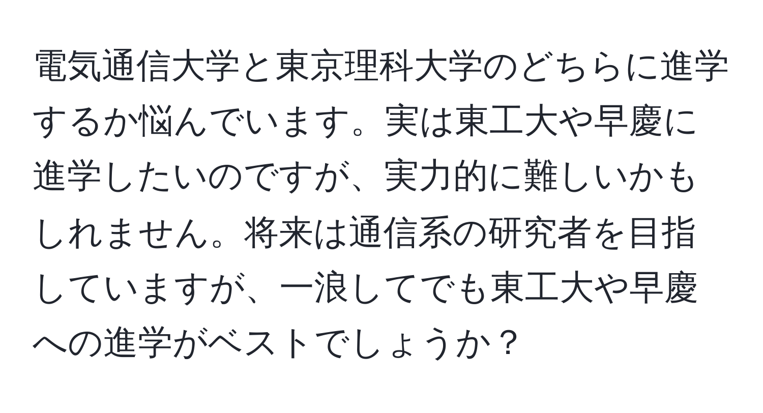 電気通信大学と東京理科大学のどちらに進学するか悩んでいます。実は東工大や早慶に進学したいのですが、実力的に難しいかもしれません。将来は通信系の研究者を目指していますが、一浪してでも東工大や早慶への進学がベストでしょうか？