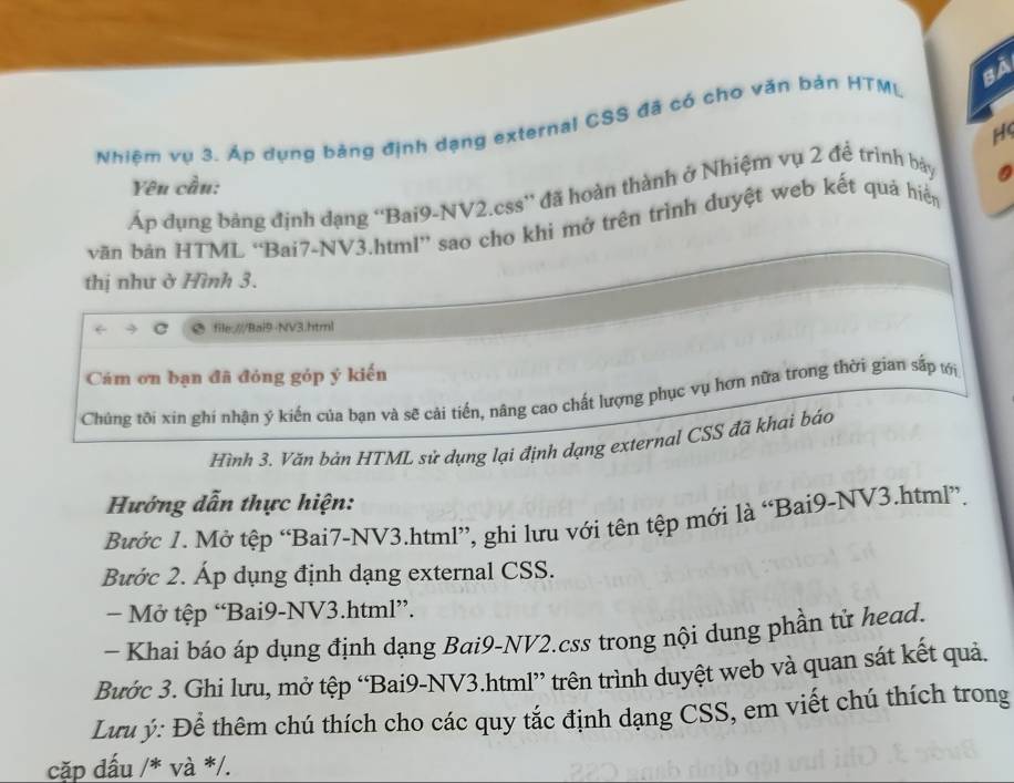 Nhiệm vụ 3. Áp dụng bảng định dạng external CSS đã có cho văn bản HTML Bà 
H 
Yên cần: 
Áp đụng bảng định dạng ''Bai9-NV2.css'' đã hoàn thành ở Nhiệm vụ 2 đề trình bảy 
văn bản HTML “Bai7-NV3.html” sao cho khi mở trên trình duyệt web kết quả hiển 
thị như ở Hình 3. 
file:///Bai9-NV3.html 
Cám ơn bạn đã đóng góp ý kiến 
Chúng tôi xin ghí nhận ý kiến của bạn và sẽ cải tiến, nâng cao chất lượng phục vụ hơn nữa trong thời gian sắp ới 
Hình 3. Văn bản HTML sử dụng lại định dạng external CSS đã khai báo 
Hướng dẫn thực hiện: 
Bước 1. Mở tệp “Bai7-NV3.html”, ghi lưu với tên tệp mới là “Bai9-NV3.html”. 
Bước 2. Áp dụng định dạng external CSS. 
− Mở tệp “Bai9-NV3.html”. 
- Khai báo áp dụng định dạng Bai9-NV2.css trong nội dung phần tử head. 
Bước 3. Ghi lưu, mở tệp “Bai9-NV3.html” trên trình duyệt web và quan sát kết quả. 
Lưu ý: Để thêm chú thích cho các quy tắc định dạng CSS, em viết chú thích trong 
cặp dấu /* và */.