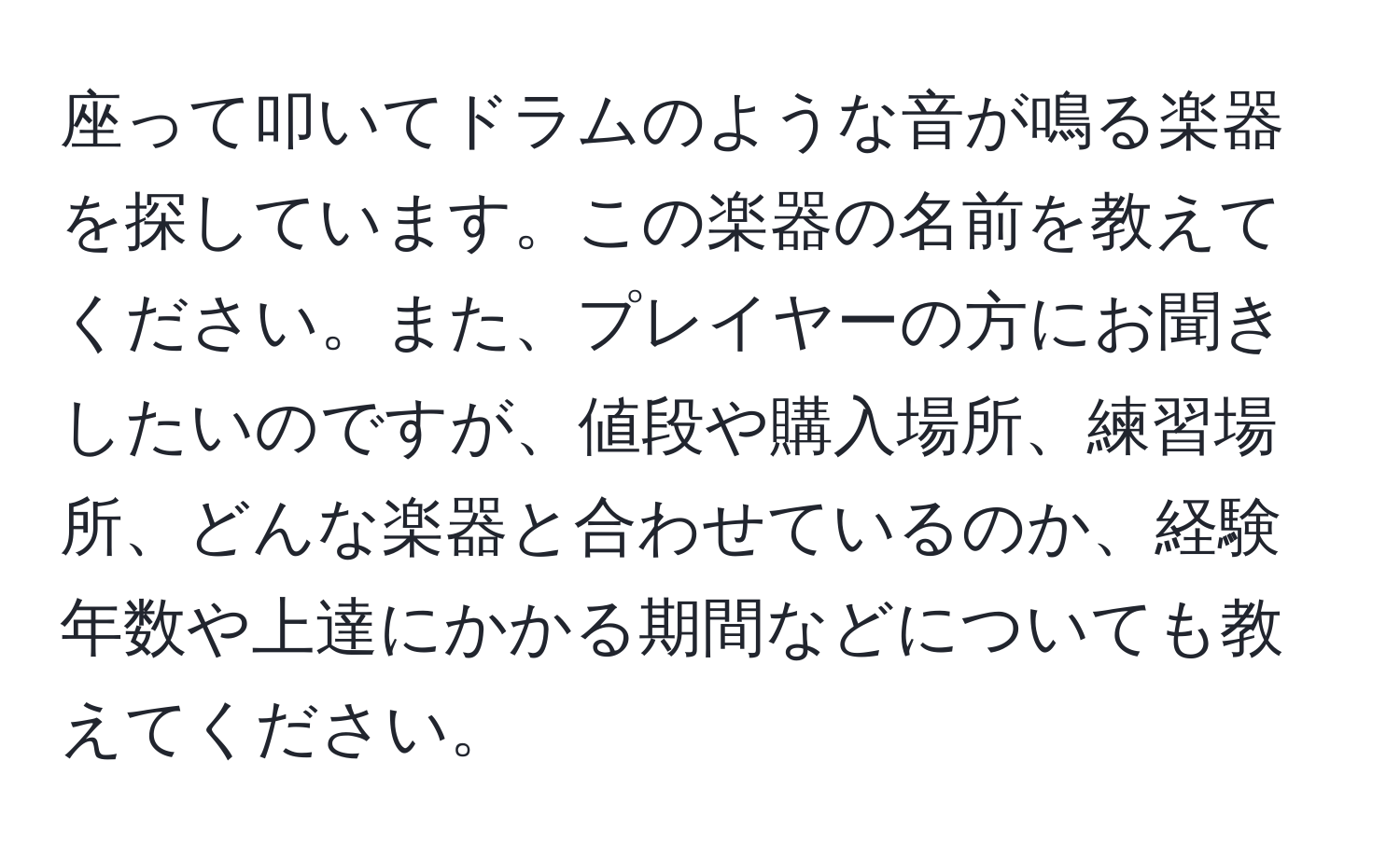 座って叩いてドラムのような音が鳴る楽器を探しています。この楽器の名前を教えてください。また、プレイヤーの方にお聞きしたいのですが、値段や購入場所、練習場所、どんな楽器と合わせているのか、経験年数や上達にかかる期間などについても教えてください。