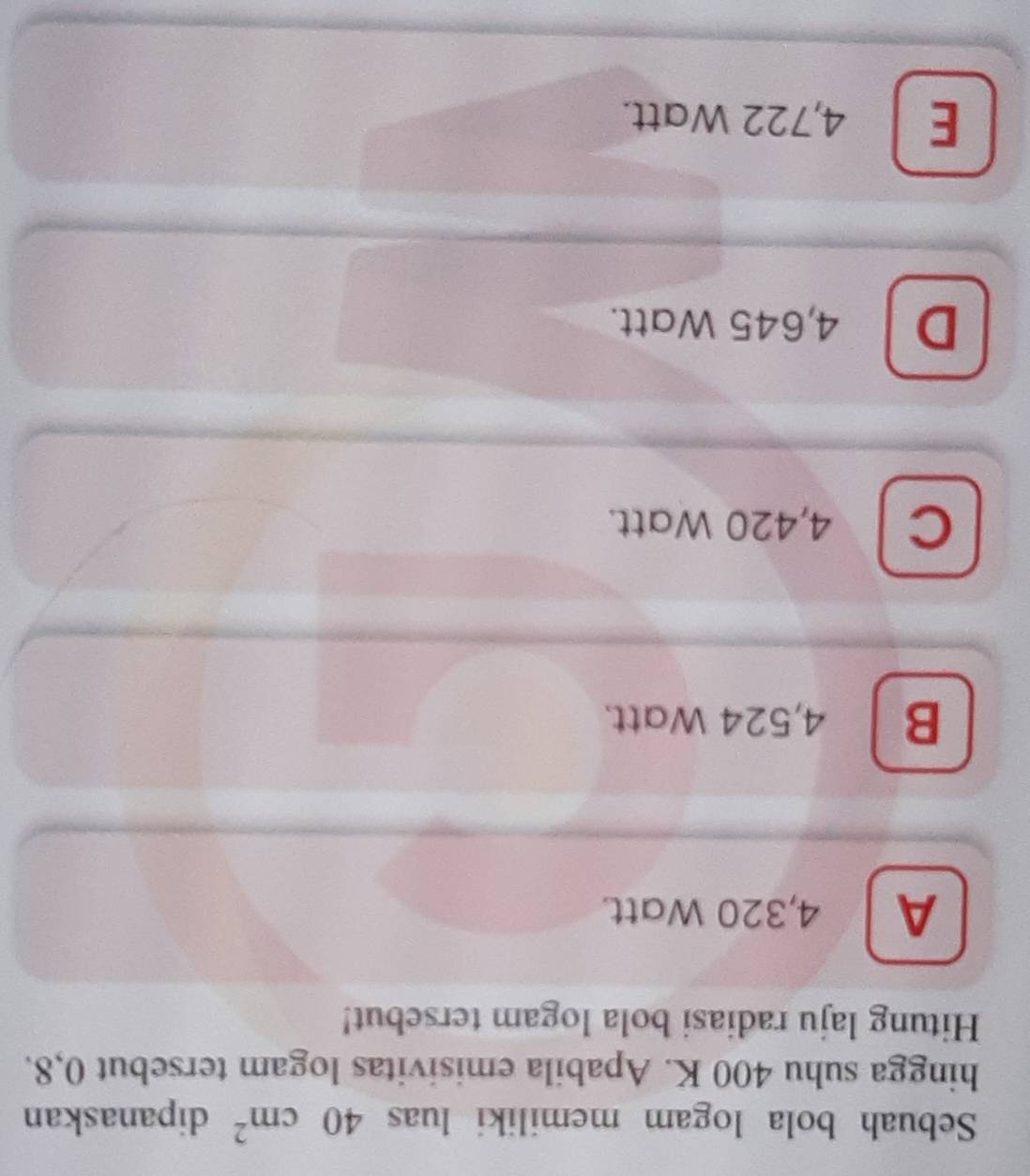 Sebuah bola logam memiliki luas 40cm^2 dipanaskan
hingga suhu 400 K. Apabila emisivitas logam tersebut 0,8.
Hitung laju radiasi bola logam tersebut!
A 4,320 Watt.
B 4,524 Watt.
C 4,420 Watt.
D 4,645 Watt.
E 4,722 Watt.