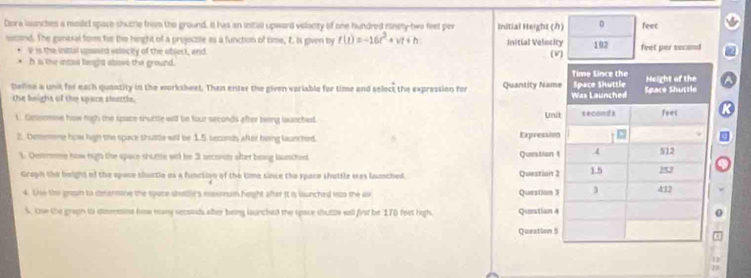 Dora launches a model space shumtle from the ground. It has an iitial upward velacity of one hundred ninety- two feet per Initial Height () 。 feec 
sicond. The general form he the height of a projeczile as a function of time, 7. is given by f(t)=-16t^2+vt+h Initial Velocity 102 feet per second
v is the initial ussard selocity of the objeck, and (V)
h is the intos langhd above the ground. 
Deline a unit for each quantity in the worksheet. Then enter the given variable for time and select the expression for 
the beight of the space shuttle. 
1. Gesomme how high the space snuttle will be four seconds after being lunched. 
2. Dememne how high the space shuttle will be 1.5 seconds after being laurched. 
1. Destrme how high the space shutte will be 3 becorsts after being launched 
Graph the height of the space shurtio as a function of the time since the space shuttle was launched. 
4. tie the gesn to determine the space statl's masmum hegght after it is wunched isto the a 
S. Use the graon to doeemine how many seconds alter boing launched the space suttle wall first be 178 feet high.