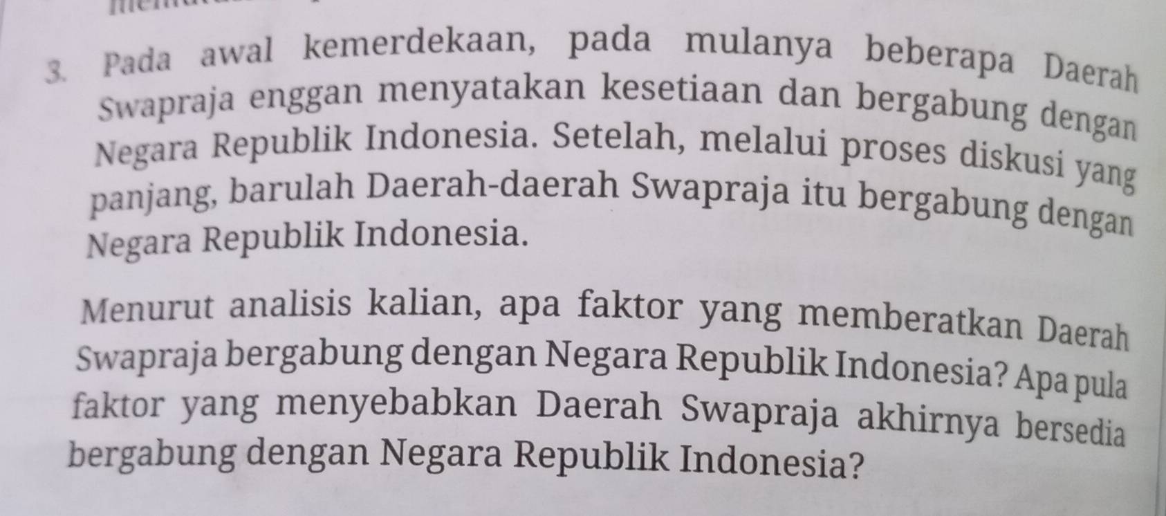 Pada awal kemerdekaan, pada mulanya beberapa Daerah 
Swapraja enggan menyatakan kesetiaan dan bergabung dengan 
Negara Republik Indonesia. Setelah, melalui proses diskusi yang 
panjang, barulah Daerah-daerah Swapraja itu bergabung dengan 
Negara Republik Indonesia. 
Menurut analisis kalian, apa faktor yang memberatkan Daerah 
Swapraja bergabung dengan Negara Republik Indonesia? Apa pula 
faktor yang menyebabkan Daerah Swapraja akhirnya bersedia 
bergabung dengan Negara Republik Indonesia?