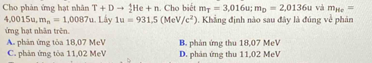 Cho phản ứng hạt nhân T+Dto _2^(4He+n. Cho biết m_T)=3,016u; m_D=2,0136u và m_He=
4, 0015 L m_n=1,0087u. Lấy 1u=931,5(MeV/c^2). Khẳng định nào sau đây là đúng về phản
ứng hạt nhân trên.
A. phản ứng tỏa 18,07 MeV B. phản ứng thu 18,07 MeV
C. phản ứng tỏa 11,02 MeV D. phản ứng thu 11,02 MeV